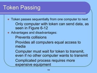 169
Token Passing
 Token passes sequentially from one computer to next
 Only computer with token can send data, as
seen in Figure 6-12
 Advantages and disadvantages:
 Prevents collisions
 Provides all computers equal access to
media
 Computer must wait for token to transmit,
even if no other computer wants to transmit
 Complicated process requires more
expensive equipment
 