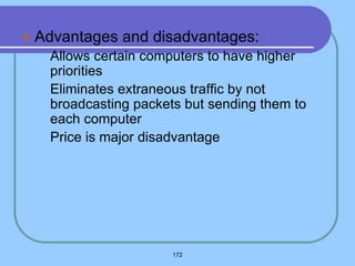  Advantages and disadvantages:
 Allows certain computers to have higher
priorities
 Eliminates extraneous traffic by not
broadcasting packets but sending them to
each computer
 Price is major disadvantage
172
 