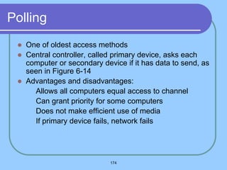174
Polling
 One of oldest access methods
 Central controller, called primary device, asks each
computer or secondary device if it has data to send, as
seen in Figure 6-14
 Advantages and disadvantages:
 Allows all computers equal access to channel
 Can grant priority for some computers
 Does not make efficient use of media
 If primary device fails, network fails
 