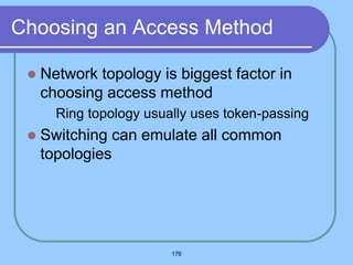 176
Choosing an Access Method
 Network topology is biggest factor in
choosing access method
 Ring topology usually uses token-passing
 Switching can emulate all common
topologies
 