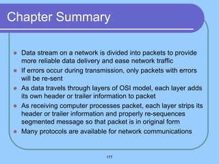 177
Chapter Summary
 Data stream on a network is divided into packets to provide
more reliable data delivery and ease network traffic
 If errors occur during transmission, only packets with errors
will be re-sent
 As data travels through layers of OSI model, each layer adds
its own header or trailer information to packet
 As receiving computer processes packet, each layer strips its
header or trailer information and properly re-sequences
segmented message so that packet is in original form
 Many protocols are available for network communications
 