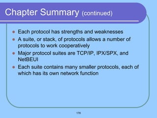 178
Chapter Summary (continued)
 Each protocol has strengths and weaknesses
 A suite, or stack, of protocols allows a number of
protocols to work cooperatively
 Major protocol suites are TCP/IP, IPX/SPX, and
NetBEUI
 Each suite contains many smaller protocols, each of
which has its own network function
 
