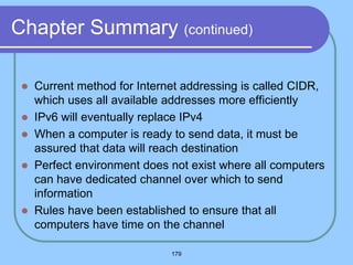 179
Chapter Summary (continued)
 Current method for Internet addressing is called CIDR,
which uses all available addresses more efficiently
 IPv6 will eventually replace IPv4
 When a computer is ready to send data, it must be
assured that data will reach destination
 Perfect environment does not exist where all computers
can have dedicated channel over which to send
information
 Rules have been established to ensure that all
computers have time on the channel
 
