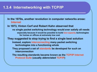 1.3.4 Internetworking with TCP/IP
In the 1970s, another revolution in computer networks arose:
Internet
In 1973, Vinton Cerf and Robert Kahn observed that
no single packet switching technology would ever satisfy all needs
especially because it would be possible to build low-capacity technologies
for homes or offices at extremely low cost
They suggested to stop trying to find a single best solution
Instead, explore interconnecting many packet switching
technologies into a functioning whole
They proposed a set of standards be developed for such an
interconnection
The resulting standards became known as the TCP/IP Internet
Protocol Suite (usually abbreviated TCP/IP)
 