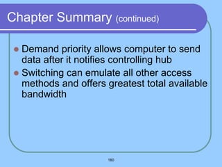 180
Chapter Summary (continued)
 Demand priority allows computer to send
data after it notifies controlling hub
 Switching can emulate all other access
methods and offers greatest total available
bandwidth
 