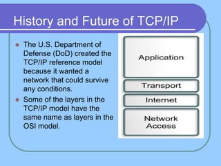 History and Future of TCP/IP
 The U.S. Department of
Defense (DoD) created the
TCP/IP reference model
because it wanted a
network that could survive
any conditions.
 Some of the layers in the
TCP/IP model have the
same name as layers in the
OSI model.
 
