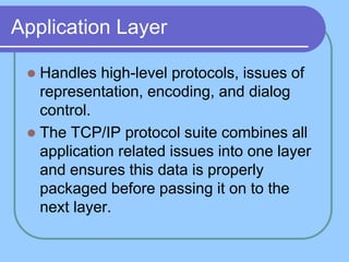 Application Layer
 Handles high-level protocols, issues of
representation, encoding, and dialog
control.
 The TCP/IP protocol suite combines all
application related issues into one layer
and ensures this data is properly
packaged before passing it on to the
next layer.
 