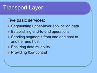 Transport Layer
Five basic services:
 Segmenting upper-layer application data
 Establishing end-to-end operations
 Sending segments from one end host to
another end host
 Ensuring data reliability
 Providing flow control
 