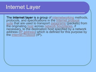 Internet Layer
The internet layer is a group of internetworking methods,
protocols, and specifications in the Internet protocol
suite that are used to transport datagrams (packets) from
the originating host across network boundaries, if
necessary, to the destination host specified by a network
address (IP address) which is defined for this purpose by
the Internet Protocol (IP).
 