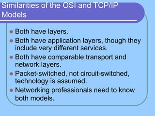 Similarities of the OSI and TCP/IP
Models
 Both have layers.
 Both have application layers, though they
include very different services.
 Both have comparable transport and
network layers.
 Packet-switched, not circuit-switched,
technology is assumed.
 Networking professionals need to know
both models.
 