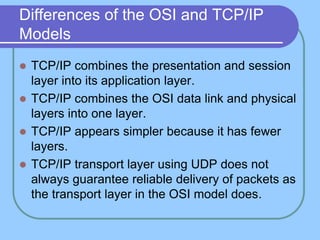 Differences of the OSI and TCP/IP
Models
 TCP/IP combines the presentation and session
layer into its application layer.
 TCP/IP combines the OSI data link and physical
layers into one layer.
 TCP/IP appears simpler because it has fewer
layers.
 TCP/IP transport layer using UDP does not
always guarantee reliable delivery of packets as
the transport layer in the OSI model does.
 