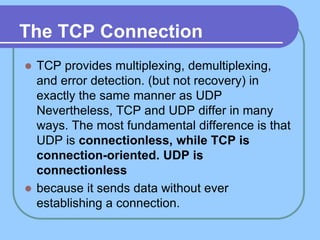 The TCP Connection
 TCP provides multiplexing, demultiplexing,
and error detection. (but not recovery) in
exactly the same manner as UDP
Nevertheless, TCP and UDP differ in many
ways. The most fundamental difference is that
UDP is connectionless, while TCP is
connection-oriented. UDP is
connectionless
 because it sends data without ever
establishing a connection.
 