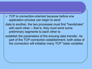  TCP is connection-oriented because before one
application process can begin to send
data to another, the two processes must first "handshake"
with each other -- that is, they must send some
preliminary segments to each other to
establish the parameters of the ensuing data transfer. As
part of the TCP connection establishment, both sides of
the connection will initialize many TCP "state variables
 