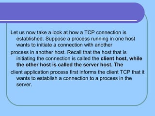 Let us now take a look at how a TCP connection is
established. Suppose a process running in one host
wants to initiate a connection with another
process in another host. Recall that the host that is
initiating the connection is called the client host, while
the other host is called the server host. The
client application process first informs the client TCP that it
wants to establish a connection to a process in the
server.
 