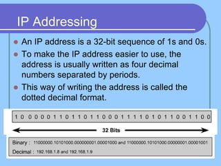 IP Addressing
 An IP address is a 32-bit sequence of 1s and 0s.
 To make the IP address easier to use, the
address is usually written as four decimal
numbers separated by periods.
 This way of writing the address is called the
dotted decimal format.
 
