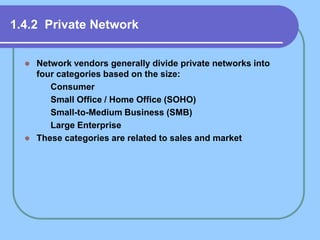 1.4.2 Private Network
 Network vendors generally divide private networks into
four categories based on the size:
 Consumer
 Small Office / Home Office (SOHO)
 Small-to-Medium Business (SMB)
 Large Enterprise
 These categories are related to sales and market
 