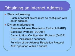 Obtaining an Internet Address
 Static addressing
 Each individual device must be configured with
an IP address.
 Dynamic addressing
 Reverse Address Resolution Protocol (RARP)
 Bootstrap Protocol (BOOTP)
 Dynamic Host Configuration Protocol (DHCP)
 DHCP initialization sequence
 Function of the Address Resolution Protocol
 ARP operation within a subnet
 