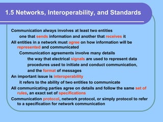 1.5 Networks, Interoperability, and Standards
Communication always involves at least two entities
one that sends information and another that receives it
All entities in a network must agree on how information will be
represented and communicated
Communication agreements involve many details
the way that electrical signals are used to represent data
procedures used to initiate and conduct communication,
and the format of messages
An important issue is interoperability
it refers to the ability of two entities to communicate
All communicating parties agree on details and follow the same set of
rules, an exact set of specifications
Communication protocol, network protocol, or simply protocol to refer
to a specification for network communication
 