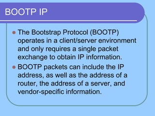 BOOTP IP
 The Bootstrap Protocol (BOOTP)
operates in a client/server environment
and only requires a single packet
exchange to obtain IP information.
 BOOTP packets can include the IP
address, as well as the address of a
router, the address of a server, and
vendor-specific information.
 