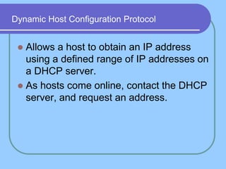 Dynamic Host Configuration Protocol
 Allows a host to obtain an IP address
using a defined range of IP addresses on
a DHCP server.
 As hosts come online, contact the DHCP
server, and request an address.
 