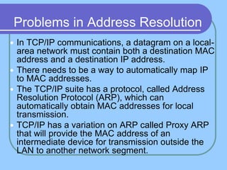 Problems in Address Resolution
 In TCP/IP communications, a datagram on a local-
area network must contain both a destination MAC
address and a destination IP address.
 There needs to be a way to automatically map IP
to MAC addresses.
 The TCP/IP suite has a protocol, called Address
Resolution Protocol (ARP), which can
automatically obtain MAC addresses for local
transmission.
 TCP/IP has a variation on ARP called Proxy ARP
that will provide the MAC address of an
intermediate device for transmission outside the
LAN to another network segment.
 