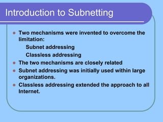 Introduction to Subnetting
 Two mechanisms were invented to overcome the
limitation:
 Subnet addressing
 Classless addressing
 The two mechanisms are closely related
 Subnet addressing was initially used within large
organizations.
 Classless addressing extended the approach to all
Internet.
 
