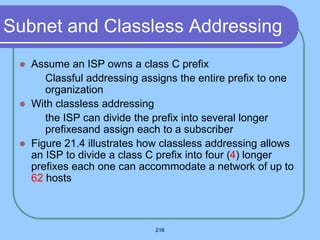 216
Subnet and Classless Addressing
 Assume an ISP owns a class C prefix
 Classful addressing assigns the entire prefix to one
organization
 With classless addressing
 the ISP can divide the prefix into several longer
prefixesand assign each to a subscriber
 Figure 21.4 illustrates how classless addressing allows
an ISP to divide a class C prefix into four (4) longer
prefixes each one can accommodate a network of up to
62 hosts
 