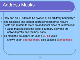 219
Address Masks
 How can an IP address be divided at an arbitrary boundary?
 The classless and subnet addressing schemes require
hosts and routers to store an additional piece of information:
a value that specifies the exact boundary between the
network prefix and the host suffix
 To mark the boundary, IP uses a 32-bit value
 known as an address mask, also called a subnet mask
 