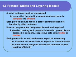 1.6 Protocol Suites and Layering Models
A set of protocols must be constructed
to ensure that the resulting communication system is
complete and efficient
Each protocol should handle a part of communication not
handled by other protocols
How can we guarantee that protocols work well together?
Instead of creating each protocol in isolation, protocols are
designed in complete, cooperative sets called suites or
families
Each protocol in a suite handles one aspect of networking
The protocols in a suite cover all aspects of communication
The entire suite is designed to allow the protocols to work
together efficiently
 