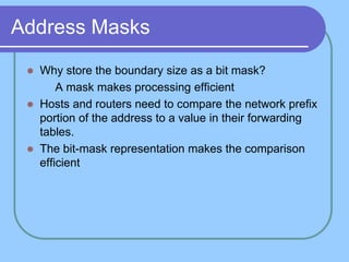 Address Masks
 Why store the boundary size as a bit mask?
 A mask makes processing efficient
 Hosts and routers need to compare the network prefix
portion of the address to a value in their forwarding
tables.
 The bit-mask representation makes the comparison
efficient
 
