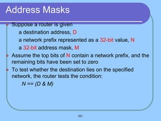 221
Address Masks
 Suppose a router is given
 a destination address, D
 a network prefix represented as a 32-bit value, N
 a 32-bit address mask, M
 Assume the top bits of N contain a network prefix, and the
remaining bits have been set to zero
 To test whether the destination lies on the specified
network, the router tests the condition:
N == (D & M)
 