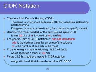 223
CIDR Notation
 Classless Inter-Domain Routing (CIDR)
 The name is unfortunate because CIDR only specifies addressing
and forwarding
 Designers wanted to make it easy for a human to specify a mask
 Consider the mask needed for the example in Figure 21.4b
 It has 26 bits of 1s followed by 6 bits of 0s
 The general form of CIDR notation is: ddd.ddd.ddd.ddd/m
 ddd is the decimal value for an octet of the address
 m is the number of one bits in the mask
 Thus, one might write the following: 192.5.48.69/26
 which specifies a mask of 26 bits
 Figure 21.5 lists address masks in CIDR notation
 along with the dotted decimal equivalent of each
 