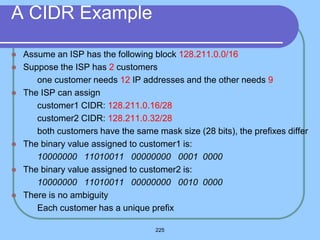 225
A CIDR Example
 Assume an ISP has the following block 128.211.0.0/16
 Suppose the ISP has 2 customers
 one customer needs 12 IP addresses and the other needs 9
 The ISP can assign
 customer1 CIDR: 128.211.0.16/28
 customer2 CIDR: 128.211.0.32/28
 both customers have the same mask size (28 bits), the prefixes differ
 The binary value assigned to customer1 is:
10000000 11010011 00000000 0001 0000
 The binary value assigned to customer2 is:
10000000 11010011 00000000 0010 0000
 There is no ambiguity
 Each customer has a unique prefix
 
