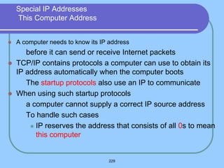 229
Special IP Addresses
This Computer Address
 A computer needs to know its IP address
 before it can send or receive Internet packets
 TCP/IP contains protocols a computer can use to obtain its
IP address automatically when the computer boots
 The startup protocols also use an IP to communicate
 When using such startup protocols
 a computer cannot supply a correct IP source address
 To handle such cases
 IP reserves the address that consists of all 0s to mean
this computer
 