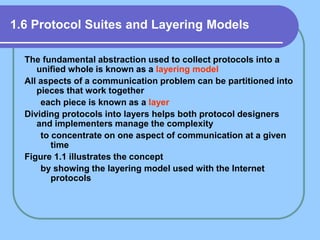 1.6 Protocol Suites and Layering Models
The fundamental abstraction used to collect protocols into a
unified whole is known as a layering model
All aspects of a communication problem can be partitioned into
pieces that work together
each piece is known as a layer
Dividing protocols into layers helps both protocol designers
and implementers manage the complexity
to concentrate on one aspect of communication at a given
time
Figure 1.1 illustrates the concept
by showing the layering model used with the Internet
protocols
 