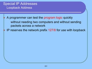 231
Special IP Addresses
Loopback Address
 A programmer can test the program logic quickly
 without needing two computers and without sending
packets across a network
 IP reserves the network prefix 127/8 for use with loopback
 
