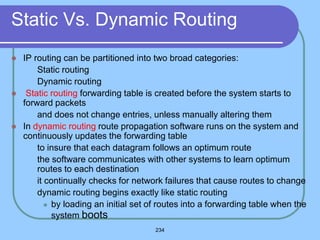 234
Static Vs. Dynamic Routing
 IP routing can be partitioned into two broad categories:
 Static routing
 Dynamic routing
 Static routing forwarding table is created before the system starts to
forward packets
 and does not change entries, unless manually altering them
 In dynamic routing route propagation software runs on the system and
continuously updates the forwarding table
 to insure that each datagram follows an optimum route
 the software communicates with other systems to learn optimum
routes to each destination
 it continually checks for network failures that cause routes to change
 dynamic routing begins exactly like static routing
 by loading an initial set of routes into a forwarding table when the
system boots
 