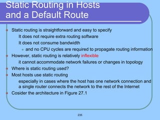 235
Static Routing in Hosts
and a Default Route
 Static routing is straightforward and easy to specify
 It does not require extra routing software
 It does not consume bandwidth
 and no CPU cycles are required to propagate routing information
 However, static routing is relatively inflexible
 it cannot accommodate network failures or changes in topology
 Where is static routing used?
 Most hosts use static routing
 especially in cases where the host has one network connection and
a single router connects the network to the rest of the Internet
 Cosider the architecture in Figure 27.1
 