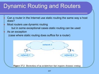 237
Dynamic Routing and Routers
 Can a router in the Internet use static routing the same way a host
does?
 Most routers use dynamic routing
 but in some exceptional cases static routing can be used
 As an exception
(case where static routing does suffice for a router)
 