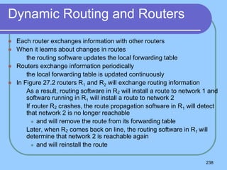 238
Dynamic Routing and Routers
 Each router exchanges information with other routers
 When it learns about changes in routes
 the routing software updates the local forwarding table
 Routers exchange information periodically
 the local forwarding table is updated continuously
 In Figure 27.2 routers R1 and R2 will exchange routing information
 As a result, routing software in R2 will install a route to network 1 and
software running in R1 will install a route to network 2
 If router R2 crashes, the route propagation software in R1 will detect
that network 2 is no longer reachable
 and will remove the route from its forwarding table
 Later, when R2 comes back on line, the routing software in R1 will
determine that network 2 is reachable again
 and will reinstall the route
 
