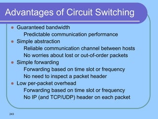 243
Advantages of Circuit Switching
 Guaranteed bandwidth
 Predictable communication performance
 Simple abstraction
 Reliable communication channel between hosts
 No worries about lost or out-of-order packets
 Simple forwarding
 Forwarding based on time slot or frequency
 No need to inspect a packet header
 Low per-packet overhead
 Forwarding based on time slot or frequency
 No IP (and TCP/UDP) header on each packet
 