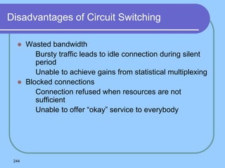 244
Disadvantages of Circuit Switching
 Wasted bandwidth
 Bursty traffic leads to idle connection during silent
period
 Unable to achieve gains from statistical multiplexing
 Blocked connections
 Connection refused when resources are not
sufficient
 Unable to offer “okay” service to everybody
 