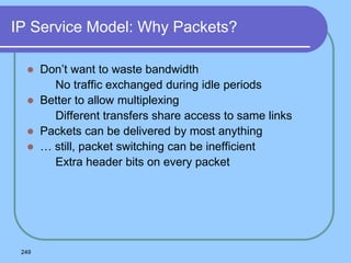 249
IP Service Model: Why Packets?
 Don’t want to waste bandwidth
 No traffic exchanged during idle periods
 Better to allow multiplexing
 Different transfers share access to same links
 Packets can be delivered by most anything
 … still, packet switching can be inefficient
 Extra header bits on every packet
 