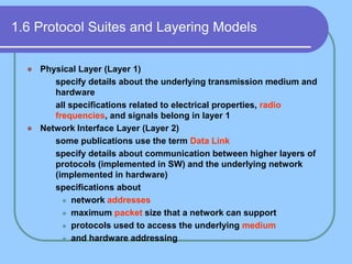 1.6 Protocol Suites and Layering Models
 Physical Layer (Layer 1)
 specify details about the underlying transmission medium and
hardware
 all specifications related to electrical properties, radio
frequencies, and signals belong in layer 1
 Network Interface Layer (Layer 2)
 some publications use the term Data Link
 specify details about communication between higher layers of
protocols (implemented in SW) and the underlying network
(implemented in hardware)
 specifications about
 network addresses
 maximum packet size that a network can support
 protocols used to access the underlying medium
 and hardware addressing
 