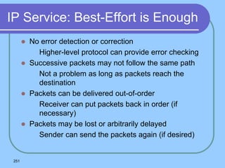 251
IP Service: Best-Effort is Enough
 No error detection or correction
 Higher-level protocol can provide error checking
 Successive packets may not follow the same path
 Not a problem as long as packets reach the
destination
 Packets can be delivered out-of-order
 Receiver can put packets back in order (if
necessary)
 Packets may be lost or arbitrarily delayed
 Sender can send the packets again (if desired)
 