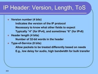 253
IP Header: Version, Length, ToS
 Version number (4 bits)
 Indicates the version of the IP protocol
 Necessary to know what other fields to expect
 Typically “4” (for IPv4), and sometimes “6” (for IPv6)
 Header length (4 bits)
 Number of 32-bit words in the header
 Type-of-Service (8 bits)
 Allow packets to be treated differently based on needs
 E.g., low delay for audio, high bandwidth for bulk transfer
 
