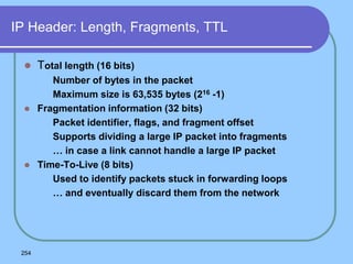 254
IP Header: Length, Fragments, TTL
 Total length (16 bits)
 Number of bytes in the packet
 Maximum size is 63,535 bytes (216 -1)
 Fragmentation information (32 bits)
 Packet identifier, flags, and fragment offset
 Supports dividing a large IP packet into fragments
 … in case a link cannot handle a large IP packet
 Time-To-Live (8 bits)
 Used to identify packets stuck in forwarding loops
 … and eventually discard them from the network
 