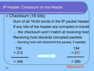 258
IP Header: Checksum on the Header
 Checksum (16 bits)
 Sum of all 16-bit words in the IP packet header
 If any bits of the header are corrupted in transit
 … the checksum won’t match at receiving host
 Receiving host discards corrupted packets
 Sending host will retransmit the packet, if needed
134
+ 212
= 346
134
+ 216
= 350
Mismatch!
 