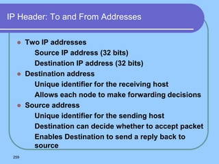 259
IP Header: To and From Addresses
 Two IP addresses
 Source IP address (32 bits)
 Destination IP address (32 bits)
 Destination address
 Unique identifier for the receiving host
 Allows each node to make forwarding decisions
 Source address
 Unique identifier for the sending host
 Destination can decide whether to accept packet
 Enables Destination to send a reply back to
source
 