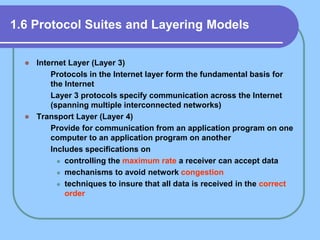 1.6 Protocol Suites and Layering Models
 Internet Layer (Layer 3)
 Protocols in the Internet layer form the fundamental basis for
the Internet
 Layer 3 protocols specify communication across the Internet
(spanning multiple interconnected networks)
 Transport Layer (Layer 4)
 Provide for communication from an application program on one
computer to an application program on another
 Includes specifications on
 controlling the maximum rate a receiver can accept data
 mechanisms to avoid network congestion
 techniques to insure that all data is received in the correct
order
 